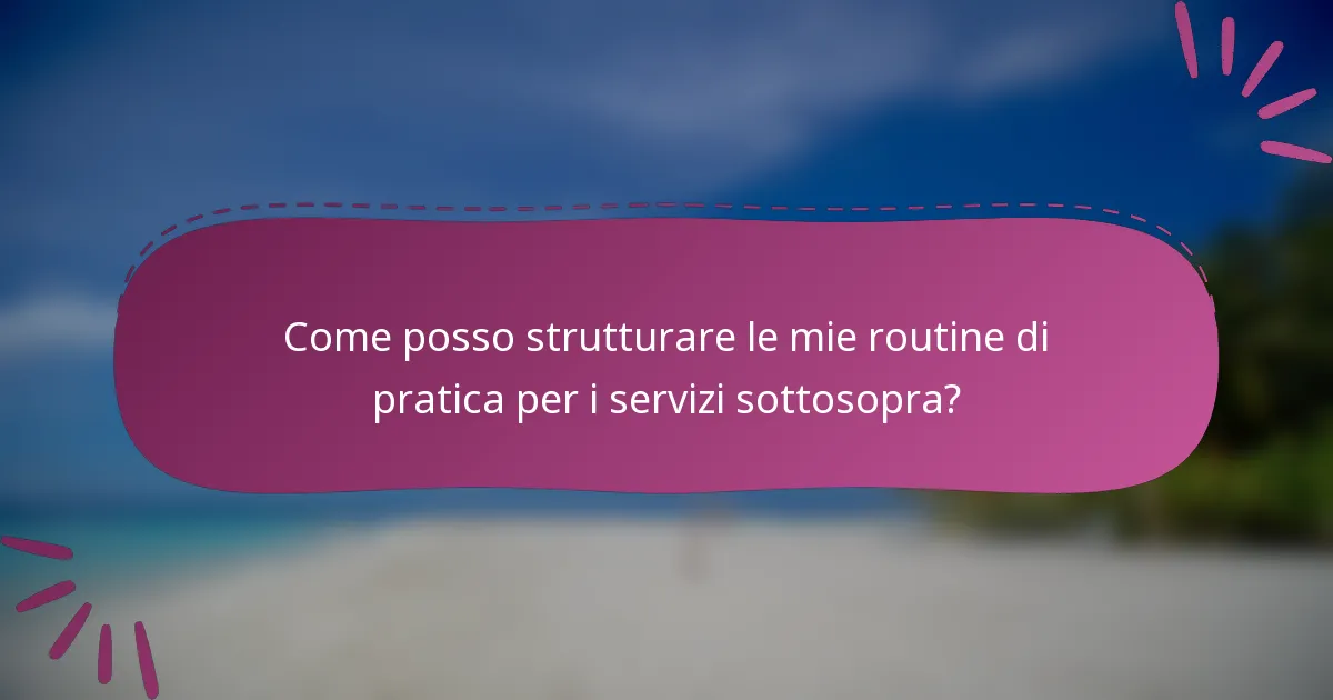 Come posso strutturare le mie routine di pratica per i servizi sottosopra?